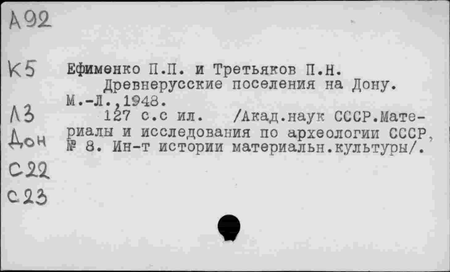 ﻿А 92.
К5
A3
Ао н
С 22
Ефименко П.П. и Третьяков П.Н.
Древнерусские поселения на Дону.
М.-Л.,1948.
127 с.с ил. /Акад.наук СССР.Материалы и исследования по археологии СССР, № 8. Ин-т истории материалы!.культуры/.
с 23